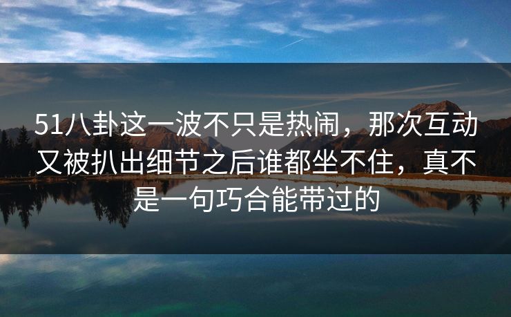 51八卦这一波不只是热闹，那次互动又被扒出细节之后谁都坐不住，真不是一句巧合能带过的