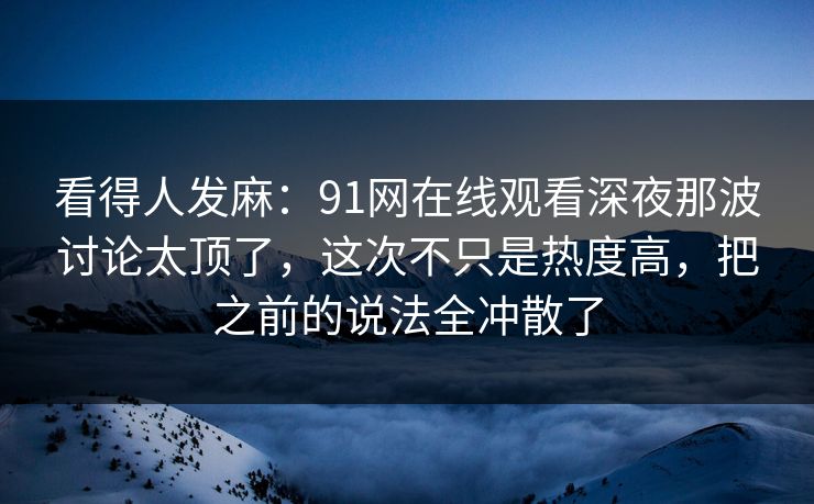 看得人发麻：91网在线观看深夜那波讨论太顶了，这次不只是热度高，把之前的说法全冲散了